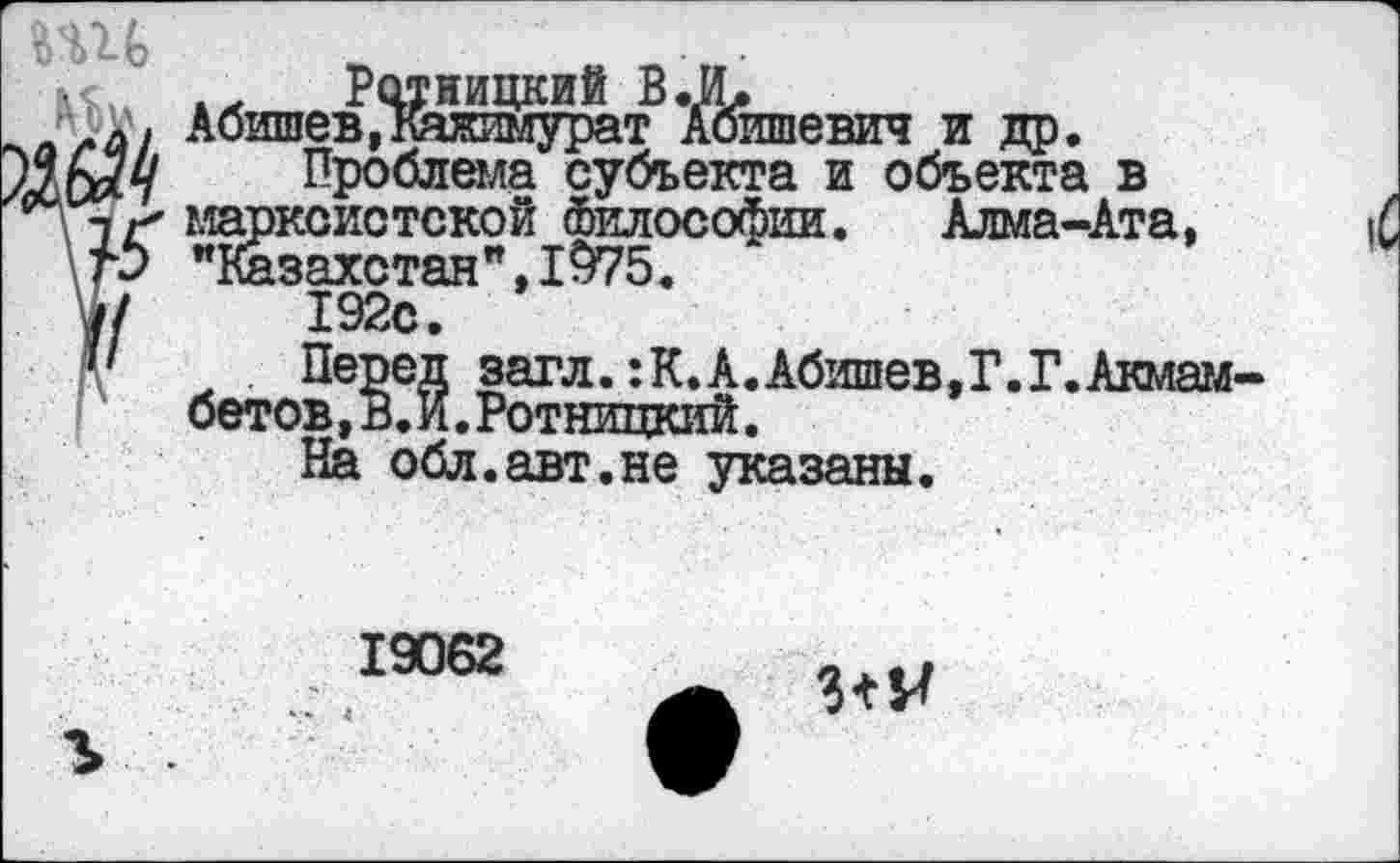 ﻿в
Абишев,кажимурат Аоишевич и др.
[и Проблема субъекта и объекта в г* марксистской Философии. Алма-Ата, О "Казахстан",1975.
/	192с.
Перед загл. :К.А.Абишев,Г.Г.Акмам бетов, в. И. Ротницкий.
На обл.авт.не указаны.
19062
3+^